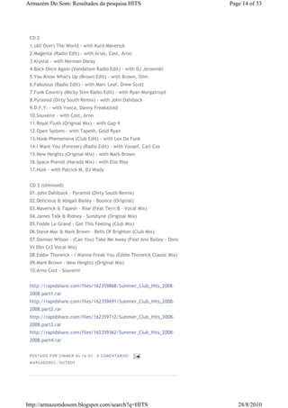 Armazém Do Som: Resultados da pesquisa HITS                           Page 14 of 33




 CD 2
 1.(All Over) The World - with Kurd Maverick
 2.Magenta (Radio Edit) - with Arias, Cost, Arno
 3.Krystal - with Norman Doray
 4.Back Once Again (Vandalism Radio Edit) - with DJ Jeroenski
 5.You Know What's Up (Brown Edit) - with Brown, Slim
 6.Fabulous (Radio Edit) - with Marc Leaf, Drew Scott
 7.Funk Country (Micky Slim Radio Edit) - with Ryan Murgatroyd
 8.Pyramid (Dirty South Remix) - with John Dahlback
 9.D.F.Y. - with Yonca, Danny Freakazoid
 10.Souvenir - with Cost, Arno
 11.Royal Flush (Original Mix) - with Gap 4
 12.Open System - with Tapesh, Gold Ryan
 13.Hook Phenomena (Club Edit) - with Lex Da Funk
 14.I Want You (Forever) (Radio Edit) - with Yousef, Carl Cox
 15.New Heights (Original Mix) - with Mark Brown
 16.Space Pianist (Narada Mix) - with Elio Riso
 17.Hulk - with Patrick M, DJ Wady


 CD 3 (Unmixed)
 01.John Dahlback - Pyramid (Dirty South Remix)
 02.Delicious & Abigail Bailey - Bounce (Original)
 03.Maverick & Tapesh - Rise (Feat Terri B - Vocal Mix)
 04.James Talk & Ridney - Sunshyne (Original Mix)
 05.Fedde Le Grand - Get This Feeling (Club Mix)
 06.Steve Mac & Mark Brown - Bells Of Brighton (Club Mix)
 07.Damian Wilson - (Can You) Take Me Away (Feat Ann Bailey - Dons
 Vs Dbn Cr2 Vocal Mix)
 08.Eddie Thoneick - I Wanna Freak You (Eddie Thoneick Classic Mix)
 09.Mark Brown - New Heights (Original Mix)
 10.Arno Cost - Souvenir


 http://rapidshare.com/files/162359868/Summer_Club_Hits_2008-
 2008.part1.rar
 http://rapidshare.com/files/162359691/Summer_Club_Hits_2008-
 2008.part2.rar
 http://rapidshare.com/files/162359712/Summer_Club_Hits_2008-
 2008.part3.rar
 http://rapidshare.com/files/162359362/Summer_Club_Hits_2008-
 2008.part4.rar


 P OS TA DO P OR ZIM M ER À S 16 :0 1   0 COM EN TÁ RI OS
 M AR CA DOR ES : OU TRO S




http://armazemdosom.blogspot.com/search?q=HITS                           28/8/2010
 