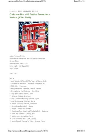 Armazém Do Som: Resultados da pesquisa HITS               Page 15 of 33




 DOMINGO, 30 DE NOVEMBRO DE 2008

 Christmas Hits - 80 Festive Favourites -
 Various (4CD - 2007)




 Artist: Various Artists
 Name album: Christmas Hits: 80 Festive Favourites
 Genne: Other
 Release Date: 2007-11-19
 Infor: mp3 | 128 kbps (CBR)
 Size: 250 Mb


 Track List:


 DISC 1
 1 Most Wonderful Time Of The Year - Williams, Andy
 2 Fairytale Of New York - Pogues & Kirsty MacColl
 3 2000 Miles - Pretenders
 4 Merry Christmas Everyone - Shakin' Stevens
 5 Driving Home For Christmas - Rea, Chris
 6 Stop The Cavalry - Lewie, Jona
 7 I Believe - Robson & Jerome
 8 Early Christmas Morning - Lauper, Cyndi
 9 Love On Layaway - Estefan, Gloria
 10 Dream A Dream - Church, Charlotte
 11 Merry Xmas Everybody - Steps
 12 Proper Crimbo - Bo Selecta
 13 Christmas Time (Don't Let The Bells End) - Darkness
 14 Over The Rainbow - Cassidy, Eva
 15 Wintersong - McLachlan, Sarah
 16 Little Drummer Boy - Cash, Johnny
 17 Santa Claus Is Coming To Town - Sinatra, Frank




http://armazemdosom.blogspot.com/search?q=HITS               28/8/2010
 