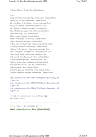 Armazém Do Som: Resultados da pesquisa HITS                        Page 17 of 33



 19 Power Of Love - Frankie Goes To Hollywood


 DISC 4
 1 Angels We Have Heard On High - Westminster Cathedral Choir
 2 Holly And The Ivy - Westminster Cathedral Choir
 3 O Little Town Of Bethlehem - Norwich Cathedral Choir
 4 Away In A Manger - Westminster Cathedral Choir
 5 O Come All Ye Faithful - Norwich Cathedral Choir
 6 Hark The Herald Angels Sing - Wells Cathedral Choir
 7 We Three Kings - Ely Cathedral Choir
 8 First Nowell - Norwich Cathedral Choir
 9 I Saw Three Ships - Marlborough Cathedral Choir
 10 Deck The Halls - Norwich Cathedral Choir
 11 Ding Dong Merrily On High - Marlborough Cathedral Choir
 12 Cherry Tree Carol - Marlborough Cathedral Choir
 13 Come To The Manger - Westminster Cathedral Choir
 14 It Came Upon A Midnight Clear - Wells Cathedral Choir
 15 Personent Hodie - Westminster Cathedral Choir
 16 O Come O Come Emmanuel - Wells Cathedral Choir
 17 Hail Blessed Virgin Mary - Wells Cathedral Choir
 18 Seven Joys Of Mary - Marlborough Cathedral Choir
 19 Once In Royal David's City - Ely Cathedral Choir
 20 Sussex Carol - Wells Cathedral Choir
 21 As With Gladness Men Of Old - Wells Cathedral Choir
 22 While Shepherds Watched - Westminster Cathedral Choir


 http://rapidshare.com/files/77393135/80_Festive_Favourites__200
 7_.part1.rar
 http://rapidshare.com/files/77400990/80_Festive_Favourites__200
 7_.part2.rar
 http://rapidshare.com/files/77405430/80_Festive_Favourites__200
 7_.part3.rar


 P OS TA DO P OR ZIM M ER À S 16 :0 2   0 COM EN TÁ RI OS
 M AR CA DOR ES : OU TRO S




 SEXTA-FEIRA, 28 DE NOVEMBRO DE 2008

 WWE - Raw Greatest Hits (2007-2008)




http://armazemdosom.blogspot.com/search?q=HITS                        28/8/2010
 