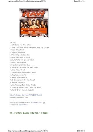 Armazém Do Som: Resultados da pesquisa HITS                 Page 18 of 33




 Tracklist:
 1. John Cena: The Time Is Now
 2. Stone Cold Steve Austin: I Won't Do What You Tell Me
 3. Rock: If You Smell
 4. Triple H: The Game
 5. Shawn Michaels: Sexy Boy
 6. Undertaker: Rest in Peace
 7. Mr. McMahon: No Chance in Hell
 8. Batista: I Walk Alone
 9. Evolution: Line in the Sand
 10. Chris Jericho: Break the Walls Down
 11. Mick Foley: Wreck
 12. Trish Stratus: Time to Rock & Roll
 13. Rey Mysterio: (619)
 14. Kane: Slow Chemical
 15. D-Generation X: Are You Ready?
 16. Melina: Paparazzi
 17. Mr. Kennedy: Turn Up the Trouble
 18. Shane Mcmahon - Here Comes The Money
 19. Randy Orton - Burn In My Light


 http://w16.easy-share.com/1702268017.html
 Password: neosharez.com


 P OS TA DO P OR ZIM M ER À S 16 :0 2   0 COM EN TÁ RI OS
 M AR CA DOR ES : S OU N DTRA C K




 VA - Fantasy Dance Hits Vol. 11 2008




http://armazemdosom.blogspot.com/search?q=HITS                 28/8/2010
 