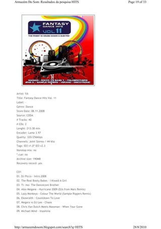 Armazém Do Som: Resultados da pesquisa HITS                   Page 19 of 33




 Artist: VA
 Title: Fantasy Dance Hits Vol. 11
 Label: -
 Genre: Dance
 Store Date: 08.11.2008
 Source: CDDA
 # Tracks: 40
 # CDs: 2
 Lenght: 213:38 min
 Encoder: Lame 3.97
 Quality: 320/256kbps
 Channels: Joint Stereo / 44 khz
 Tags: ID3 v1.0* ID3 v2.3
 Nonstop mix: no
 *.cue: no
 Archive size: 190MB
 Recovery record: yes


 CD1
 01. DJ Picco - Intro 2008
 02. The Real Booty Babes - I Kissed A Girl
 03. Ti- mo- The Dancecore Brother
 04. Alex Megane - Hurricane 2009 (DJs from Mars Remix)
 05. Lazy Monkeys - Colour The World (Sample Rippers Remix)
 06. Ekowraith - Countdown To Love
 07. Megara vs DJ Lee - Chaos
 08. Chris Van Dutch Meets Massman - When Your Gone
 09. Michael Mind - Insomnia




http://armazemdosom.blogspot.com/search?q=HITS                   28/8/2010
 