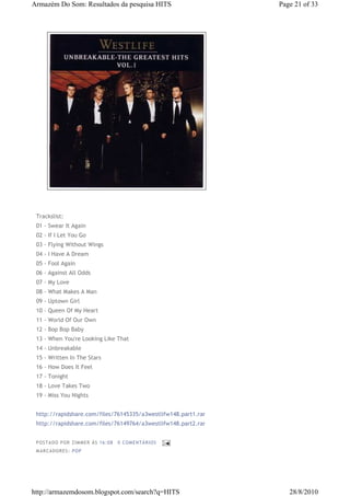 Armazém Do Som: Resultados da pesquisa HITS                     Page 21 of 33




 Trackslist:
 01 - Swear It Again
 02 - If I Let You Go
 03 - Flying Without Wings
 04 - I Have A Dream
 05 - Fool Again
 06 - Against All Odds
 07 - My Love
 08 - What Makes A Man
 09 - Uptown Girl
 10 - Queen Of My Heart
 11 - World Of Our Own
 12 - Bop Bop Baby
 13 - When You're Looking Like That
 14 - Unbreakable
 15 - Written In The Stars
 16 - How Does It Feel
 17 - Tonight
 18 - Love Takes Two
 19 - Miss You Nights


 http://rapidshare.com/files/76145335/a3westlifw148.part1.rar
 http://rapidshare.com/files/76149764/a3westlifw148.part2.rar


 P OS TA DO P OR ZIM M ER À S 16 :0 8   0 COM EN TÁ RI OS
 M AR CA DOR ES : P OP




http://armazemdosom.blogspot.com/search?q=HITS                     28/8/2010
 