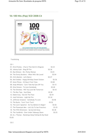 Armazém Do Som: Resultados da pesquisa HITS                                Page 22 of 33




 VA 100 Hits (Pop) 5CD 2008-C4




 € Tracklisting


 €CD 1
 €01. Elvis Presley - (You're The) Devil In Disguise€€€€€€€€€€€€€€ 02:23
 €02. Johnny Cash - Ring Of Fire€€€€€€€€€€€€€€€€€€€€€€€€€€€€€€€€€€ 02:36
 €03. Roy Orbison - Oh, Pretty Woman€€€€€€€€€€€€€€€€€€€€€€€€€€€€€€ 03:01
 €04. The Everly Brothers - When Will I Be Loved€€€€€€€€€€€€€€€€€€ 02:04
 €05. Chris Montez - Let's Dance€€€€€€€€€€€€€€€€€€€€€€€€€€€€€€€€€€ 02:27
 €06. Neil Sedaka - Happy Birthday Sweet Sixteen€€€€€€€€€€€€€€€€€€ 02:36
 €07. Gene Pitney - 24 Hours From Tulsa€€€€€€€€€€€€€€€€€€€€€€€€€€€ 03:00
 €08. Andy Williams - Can't Take My Eyes Off You€€€€€€€€€€€€€€€€€€ 03:12
 €09. Nina Simone - To Love Somebody€€€€€€€€€€€€€€€€€€€€€€€€€€€€€€ 02:40
 €10. The Shirelles - Will You Love Me Tomorrow€€€€€€€€€€€€€€€€€€€ 02:43
 €11. The Box Tops - Soul Deep€€€€€€€€€€€€€€€€€€€€€€€€€€€€€€€€€€€€ 02:28
 €12. Dobie Gray - Out On The Floor€€€€€€€€€€€€€€€€€€€€€€€€€€€€€€€ 02:54
 €13. José Feliciano - Light My Fire€€€€€€€€€€€€€€€€€€€€€€€€€€€€€€ 03:34
 €14. Jefferson Airplane - Somebody To Love€€€€€€€€€€€€€€€€€€€€€€€ 02:58
 €15. The Byrds - Turn! Turn! Turn!€€€€€€€€€€€€€€€€€€€€€€€€€€€€€€€ 03:52
 €16. The Lovin' Spoonful - Do You Believe In Magic?€€€€€€€€€€€€€€ 02:02
 €17. The Flowerpot Men - Let's Go To San Francisco€€€€€€€€€€€€€€€ 03:35
 €18. The Fifth Dimension - Up Up And Away€€€€€€€€€€€€€€€€€€€€€€€€ 02:38
 €19. The Yardbirds - Over Under Sideways Down€€€€€€€€€€€€€€€€€€€€ 02:25
 €20. B.J. Thomas - Raindrops Keep Falling On My Head€€€€€€€€€€€€€
 03:02


 €CD 2




http://armazemdosom.blogspot.com/search?q=HITS                                28/8/2010
 