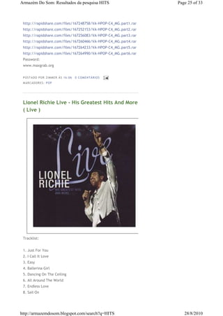 Armazém Do Som: Resultados da pesquisa HITS                      Page 25 of 33



 http://rapidshare.com/files/167248758/VA-HPOP-C4_MG.part1.rar
 http://rapidshare.com/files/167252153/VA-HPOP-C4_MG.part2.rar
 http://rapidshare.com/files/167256083/VA-HPOP-C4_MG.part3.rar
 http://rapidshare.com/files/167260466/VA-HPOP-C4_MG.part4.rar
 http://rapidshare.com/files/167264233/VA-HPOP-C4_MG.part5.rar
 http://rapidshare.com/files/167264990/VA-HPOP-C4_MG.part6.rar
 Password:
 www.maxgrab.org


 P OS TA DO P OR ZIM M ER À S 16 :0 6   0 COM EN TÁ RI OS
 M AR CA DOR ES : P OP




 Lionel Richie Live - His Greatest Hits And More
 ( Live )




 Tracklist:


 1. Just For You
 2. I Call It Love
 3. Easy
 4. Ballerina Girl
 5. Dancing On The Ceiling
 6. All Around The World
 7. Endless Love
 8. Sail On




http://armazemdosom.blogspot.com/search?q=HITS                      28/8/2010
 