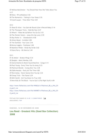 Armazém Do Som: Resultados da pesquisa HITS                        Page 27 of 33



 07 Melissa Manchester - You Should Hear How She Talks About You
 4:17
 08 Nena - 99 Luftballons 3:52
 09 The Romantics - Talking In Your Sleep 3:55
 10 Cyndi Lauper - Time After Time 4:01


 CD-2
 01 Dead Or Alive - You Spin Me Round (Like A Record Baby) 3:16
 02 The Thompson Twins - Hold Me Now 4:47
 03 Wham! - Wake Me Up Before You Go Go 3:53
 04 The Pointer Sisters - Jump (For My Love) 3:59
 05 Ray Parker Jr. - Ghostbusters 4:06
 06 Alison Moyet - Invisible 4:00
 07 The Outfield - Your Love 3:44
 08 Kenny Loggins - Footloose 3:48
 09 Matthew Wilder - Break My Stride 3:02
 10 Steve Perry - Oh Sherrie 3:49


 CD-3
 01 Mr.Mister - Broken Wings 5:34
 02 Bangles - Manic Monday 3:05
 03 Gloria Estefan & Miami Sound Machine - Conga 4:14
 04 Paul Young - Every Time You Go Away 5:23
 05 Platinum Blonde - Crying Over You 3:38
 06 Eddie Murphy - Party All The Time 4:00
 07 Rick Astley - Never Gonna Give You Up 3:34
 08 Cheap Trick - The Flame 5:39
 09 Milli Vanilli - Girl You Know It's True 4:02
 10 New Kids On The Block - You've Got It (The Right Stuff) 4:09


 http://www.filefactory.com/file/49db2a/n/Platinum_80_s_Hits_Sfr
 d_part1_rar
 http://www.filefactory.com/file/69d987/n/Platinum_80_s_Hits_Sfr
 d_part2_rar


 P OS TA DO P OR ZIM M ER À S 16 :0 8   0 COM EN TÁ RI OS
 M AR CA DOR ES : P OP




 DOMINGO, 16 DE NOVEMBRO DE 2008

 Lou Reed - Greatest Hits (Steel Box Collection)
 2008




http://armazemdosom.blogspot.com/search?q=HITS                        28/8/2010
 