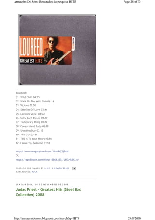 Armazém Do Som: Resultados da pesquisa HITS                 Page 28 of 33




 Tracklist:
 01. Wild Child 04:35
 02. Walk On The Wild Side 04:14
 03. Vicious 02:58
 04. Satellite Of Love 03:41
 05. Caroline Says I 04:02
 06. Sally Can't Dance 02:57
 07. Temporary Thing 05:17
 08. Coney Island Baby 06:38
 09. Shooting Star 03:13
 10. The Gun 03:41
 11. Tell It To Your Heart 05:16
 12. I Love You Suzanne 03:18


 http://www.megaupload.com/?d=68Q7QR6V
 OU
 http://rapidshare.com/files/158063353/LRGHSBC.rar


 P OS TA DO P OR ZIM M ER À S 16 :0 2   0 COM EN TÁ RI OS
 M AR CA DOR ES : RO CK




 SEXTA-FEIRA, 14 DE NOVEMBRO DE 2008

 Judas Priest - Greatest Hits (Steel Box
 Collection) 2008




http://armazemdosom.blogspot.com/search?q=HITS                 28/8/2010
 