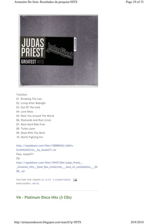 Armazém Do Som: Resultados da pesquisa HITS                        Page 29 of 33




 Tracklist:
 01. Breaking The Law
 02. Living After Midnight
 03. Out Of The Cold
 04. Love Bites
 05. Rock You Around The World
 06. Diamonds And Rust (Live)
 07. Rock Hard Ride Free
 08. Turbo Lover
 09. Dead With The Devil
 10. Worth Fighting For


 http://rapidshare.com/files/158989265/JdsPrs-
 GrtsHtsStlClctn__by_Azazel71.rar
 Pass: Azazel71
 OU
 http://rapidshare.com/files/159471204/Judas_Priest_-
 _Greatest_Hits__Steel_Box_Collection___best_of_compilation___20
 08_.rar


 P OS TA DO P OR ZIM M ER À S 16 :0 7   0 COM EN TÁ RI OS
 M AR CA DOR ES : M ETA L




 VA - Platinum Disco Hits (3 CDs)




http://armazemdosom.blogspot.com/search?q=HITS                        28/8/2010
 
