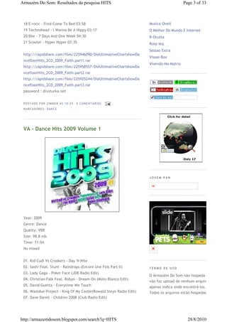 Armazém Do Som: Resultados da pesquisa HITS                                            Page 3 of 33



 18 E-rotic - Fred Come To Bed 03:58                               Musica-Oneil
 19 Technohead - I Wanna Be A Hippy 03:17                          O Melhor Do Mundo E Internet
 20 Bbe - 7 Days And One Week 04:30                                R-Oculta
 21 Scooter - Hyper Hyper 03:35                                    Rosy-ieq
                                                                   Sessao Extra
 http://rapidshare.com/files/225946090/DieUltimativeChartshowDa
                                                                   Visual-Box
 ncefloorHits_2CD_2009_Faith.part1.rar
                                                                   Vivendo-Na-Matrix
 http://rapidshare.com/files/225958557/DieUltimativeChartshowDa
 ncefloorHits_2CD_2009_Faith.part2.rar
 http://rapidshare.com/files/225925244/DieUltimativeChartshowDa
 ncefloorHits_2CD_2009_Faith.part3.rar
 password : divxturka.net


 P OS TA DO P OR ZIM M ER À S 10 :2 5   0 COM EN TÁ RI OS
 M AR CA DOR ES : DA N CE




 VA - Dance Hits 2009 Volume 1




                                                                   JOVEM PAN




 Year: 2009
 Genre: Dance
 Quality: VBR
 Size: 98.8 mb
 Time: 71:54
 No mixed


 01. Kid Cudi Vs Crookers - Day 'N Nite
 02. Sash! Feat. Stunt - Raindrops (Encore Une Fois Part II)       TERMO DE USO
 03. Lady Gaga - Poker Face (JDB Radio Edit)
                                                                   O Armazém Do Som não hospeda e
 04. Christian Falk Feat. Robyn - Dream On (Moto Blanco Edit)
                                                                   não faz upload de nenhum arquivo,
 05. David Guetta - Everytime We Touch                             apenas indica onde encontrá-los.
 06. Wamdue Project - King Of My Castle(Rowald Steyn Radio Edit)   Todos os arquivos estão hospedados
 07. Dave Darell - Children 2008 (Club Radio Edit)




http://armazemdosom.blogspot.com/search?q=HITS                                           28/8/2010
 