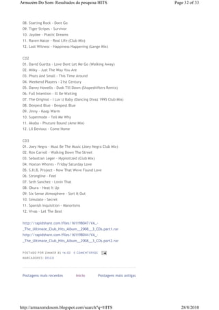 Armazém Do Som: Resultados da pesquisa HITS                                          Page 32 of 33



 08. Starting Rock - Dont Go
 09. Tiger Stripes - Survivor
 10. Jaydee - Plastic Dreams
 11. Raven Maize - Real Life (Club Mix)
 12. Lost Witness - Happiness Happening (Lange Mix)


 CD2
 01. David Guetta - Love Dont Let Me Go (Walking Away)
 02. Milky - Just The Way You Are
 03. Phats And Small - This Time Around
 04. Weekend Players - 21st Century
 05. Danny Howells - Dusk Till Dawn (Shapeshifters Remix)
 06. Full Intention - Ill Be Waiting
 07. The Original - I Luv U Baby (Dancing Divaz 1995 Club Mix)
 08. Deepest Blue - Deepest Blue
 09. Jinny - Keep Warm
 10. Supermode - Tell Me Why
 11. Akabu - Phuture Bound (Ame Mix)
 12. Lil Devious - Come Home


 CD3
 01. Joey Negro - Must Be The Music (Joey Negro Club Mix)
 02. Ron Carroll - Walking Down The Street
 03. Sebastian Leger - Hypnotized (Club Mix)
 04. Hoxton Whores - Friday Saturday Love
 05. S.H.B. Project - Now That Weve Found Love
 06. Strongline - Feel
 07. Seth Sanchez - Lovin That
 08. Okura - Heat It Up
 09. Six Sense Atmosphere - Sort It Out
 10. Simulate - Secret
 11. Spanish Inquisition - Manorisms
 12. Vivas - Let The Beat


 http://rapidshare.com/files/161198047/VA_-
 _The_Ultimate_Club_Hits_Album__2008__3_CDs.part1.rar
 http://rapidshare.com/files/161198044/VA_-
 _The_Ultimate_Club_Hits_Album__2008__3_CDs.part2.rar


 P OS TA DO P OR ZIM M ER À S 16 :0 2   0 COM EN TÁ RI OS
 M AR CA DOR ES : DI S CO




 Postagens mais recentes                 Início             Postagens mais antigas




http://armazemdosom.blogspot.com/search?q=HITS                                          28/8/2010
 
