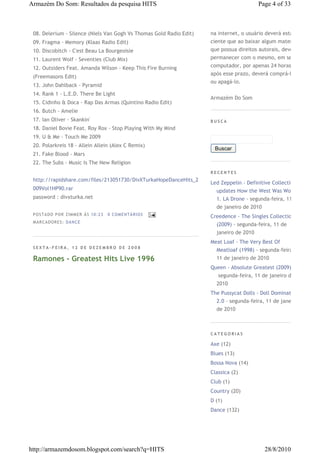Armazém Do Som: Resultados da pesquisa HITS                                              Page 4 of 33



 08. Delerium - Silence (Niels Van Gogh Vs Thomas Gold Radio Edit)   na internet, o usuário deverá estar
 09. Fragma - Memory (Klaas Radio Edit)                              ciente que ao baixar algum material
 10. Discobitch - C'est Beau La Bourgeoisie                          que possua direitos autorais, deverá
 11. Laurent Wolf - Seventies (Club Mix)                             permanecer com o mesmo, em seu
 12. Outsiders Feat. Amanda Wilson - Keep This Fire Burning          computador, por apenas 24 horas,
                                                                     após esse prazo, deverá comprá-lo
 (Freemasons Edit)
                                                                     ou apagá-lo.
 13. John Dahlback - Pyramid
 14. Rank 1 - L.E.D. There Be Light
                                                                     Armazém Do Som
 15. Cidinho & Doca - Rap Das Armas (Quintino Radio Edit)
 16. Butch - Amelie
 17. Ian Oliver - Skankin'                                           BUSCA
 18. Daniel Bovie Feat. Roy Rox - Stop Playing With My Mind
 19. U & Me - Touch Me 2009
 20. Polarkreis 18 - Allein Allein (Alex C Remix)
                                                                      Buscar
 21. Fake Blood - Mars
 22. The Subs - Music Is The New Religion
                                                                     RECENTES
 http://rapidshare.com/files/213051730/DivXTurkaHopeDanceHits_2
                                                                     Led Zeppelin - Definitive Collection
 009Vol1HP90.rar                                                       updates How the West Was Won
 password : divxturka.net                                              1. LA Drone€-€segunda-feira, 11
                                                                       de janeiro de 2010
 P OS TA DO P OR ZIM M ER À S 10 :2 3   0 COM EN TÁ RI OS
                                                                     Creedence - The Singles Collection
 M AR CA DOR ES : DA N CE
                                                                       (2009)€-€segunda-feira, 11 de
                                                                       janeiro de 2010
                                                                     Meat Loaf - The Very Best Of
 SEXTA-FEIRA, 12 DE DEZEMBRO DE 2008
                                                                       Meatloaf (1998)€-€segunda-feira,
 Ramones - Greatest Hits Live 1996                                     11 de janeiro de 2010
                                                                     Queen - Absolute Greatest (2009)
                                                                       €segunda-feira, 11 de janeiro de
                                                                       2010
                                                                     The Pussycat Dolls - Doll Domination
                                                                       2.0€-€segunda-feira, 11 de janeiro
                                                                       de 2010



                                                                     CATEGORIAS

                                                                     Axe (12)
                                                                     Blues (13)
                                                                     Bossa Nova (14)
                                                                     Classica (2)
                                                                     Club (1)
                                                                     Country (20)
                                                                     D (1)
                                                                     Dance (132)




http://armazemdosom.blogspot.com/search?q=HITS                                              28/8/2010
 