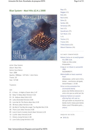 Armazém Do Som: Resultados da pesquisa HITS                                     Page 6 of 33



                                                           Rap (17)
 Blue System - Maxi Hits (G.H.) 2008
                                                           Reggae (13)
                                                           Rnb (25)
                                                           Rock (616)
                                                           Salsa (2)
                                                           Samba (30)
                                                           Sertaneja (39)
                                                           Soul (13)
                                                           Soundtrack (77)
                                                           Surf Music (12)
                                                           t (1)
                                                           Techno (11)
                                                           Trance (43)
                                                           Trilha Sonora (23)
                                                           Álbuns Clássicos (10)



                                                           ÚLTIMOS COMENTÁRIOS

                                                           Robson Carlos on va world greatest
                                                             hits 2005 3cds
                                                             Todos os links estão
                                                             bloqueados...
 Artist: Blue System
 Album: Maxi Hits                                          Craig on va tribute to aerosmith
                                                             1999
 Genre: Euro Dance
                                                             PASSWORD????
 Year: 2008
 Quality: VBRkbps / 44*1kHz / Joint Stero                  RNAninhaRN on heart essential
                                                             heart
 Tracks: 30
                                                             obaaaaaaaa..achei outro link pra
 Size: 147 MB
                                                             baixar...muitíssimo obrigada,
                                                             maravilhaaaa :) :D XD
 TrackList:
                                                           Victor on kiss animalize live
                                                             uncensored dvdrip
 CD1
                                                             posta esse DvDrip denovo foi o
 01 - 6 Years - 6 Nights (Classic Mix) 3:47
                                                             unico site que eu achei por favor
 02 - Body To Body (Maxi Version) 5:20
                                                           Anderson Hattore on autumn
 03 - Dr. Mabuse (Maxi Edit) 6:03
                                                             offering fear will cast no
 04 - Laila (Extended Version) 5:00
                                                             Até que enfim eu encontrei essa
 05 - Love Me On The Rocks (Maxi Mix) 5:20                   banda muito massa para baixar!!!
 06 - 48 Hours (Maxi Version) 4:36                           Valew cara!!!!Parabéns pelo...
 07 - My Bed Is Too Big (No Longer Too Big Bed Mix) 5:26     (more)
 08 - That's Love (Maxi Version) 4:00
 09 - Love Is Such A Lonely Sword (Maxi Version) 6:30
 10 - Lucifer (Maxi Version) 6:09                          ARQUIVO DO BLOG

 11 - History (Long Version) 4:48                          ► 2010 (5)
 12 - Love Suite (Long Version) 5:30




http://armazemdosom.blogspot.com/search?q=HITS                                     28/8/2010
 
