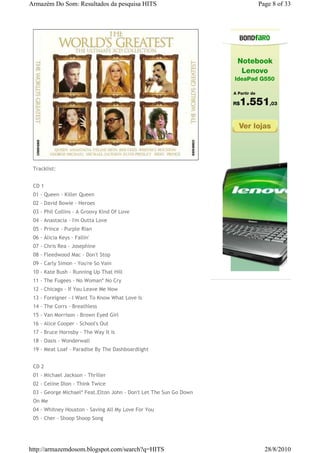 Armazém Do Som: Resultados da pesquisa HITS                         Page 8 of 33




 Tracklist:


 CD 1
 01 - Queen - Killer Queen
 02 - David Bowie - Heroes
 03 - Phil Collins - A Groovy Kind Of Love
 04 - Anastacia - I'm Outta Love
 05 - Prince - Purple Rian
 06 - Álicia Keys - Fallin'
 07 - Chris Rea - Josephine
 08 - Fleedwood Mac - Don't Stop
 09 - Carly Simon - You're So Vain
 10 - Kate Bush - Running Up That Hill
 11 - The Fugees - No Woman* No Cry
 12 - Chicago - If You Leave Me Now
 13 - Foreigner - I Want To Know What Love Is
 14 - The Corrs - Breathless
 15 - Van Morrison - Brown Eyed Girl
 16 - Alice Cooper - School's Out
 17 - Bruce Hornsby - The Way It Is
 18 - Oasis - Wonderwall
 19 - Meat Loaf - Paradise By The Dashboardlight


 CD 2
 01 - Michael Jackson - Thriller
 02 - Celine Dion - Think Twice
 03 - George Michael* Feat.Elton John - Don't Let The Sun Go Down
 On Me
 04 - Whitney Houston - Saving All My Love For You
 05 - Cher - Shoop Shoop Song




http://armazemdosom.blogspot.com/search?q=HITS                        28/8/2010
 