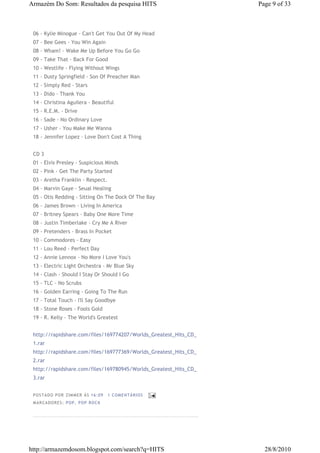 Armazém Do Som: Resultados da pesquisa HITS                       Page 9 of 33



 06 - Kylie Minogue - Can't Get You Out Of My Head
 07 - Bee Gees - You Win Again
 08 - Wham! - Wake Me Up Before You Go Go
 09 - Take That - Back For Good
 10 - Westlife - Flying Without Wings
 11 - Dusty Springfield - Son Of Preacher Man
 12 - Simply Red - Stars
 13 - Dido - Thank You
 14 - Christina Aguilera - Beautiful
 15 - R.E.M. - Drive
 16 - Sade - No Ordinary Love
 17 - Usher - You Make Me Wanna
 18 - Jennifer Lopez - Love Don't Cost A Thing


 CD 3
 01 - Elvis Presley - Suspicious Minds
 02 - Pink - Get The Party Started
 03 - Aretha Franklin - Respect.
 04 - Marvin Gaye - Seual Healing
 05 - Otis Redding - Sitting On The Dock Of The Bay
 06 - James Brown - Living In America
 07 - Britney Spears - Baby One More Time
 08 - Justin Timberlake - Cry Me A River
 09 - Pretenders - Brass In Pocket
 10 - Commodores - Easy
 11 - Lou Reed - Perfect Day
 12 - Annie Lennox - No More I Love You's
 13 - Electric Light Orchestra - Mr Blue Sky
 14 - Clash - Should I Stay Or Should I Go
 15 - TLC - No Scrubs
 16 - Golden Earring - Going To The Run
 17 - Total Touch - I'll Say Goodbye
 18 - Stone Roses - Fools Gold
 19 - R. Kelly - The World's Greatest


 http://rapidshare.com/files/169774207/Worlds_Greatest_Hits_CD_
 1.rar
 http://rapidshare.com/files/169777369/Worlds_Greatest_Hits_CD_
 2.rar
 http://rapidshare.com/files/169780945/Worlds_Greatest_Hits_CD_
 3.rar


 P OS TA DO P OR ZIM M ER À S 16 :0 9   1 COM EN TÁ RI OS
 M AR CA DOR ES : P OP, P OP ROC K




http://armazemdosom.blogspot.com/search?q=HITS                      28/8/2010
 