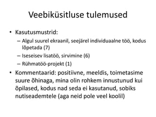 Veebiküsitluse tulemused
• Kasutusmustrid:
– Algul suurel ekraanil, seejärel individuaalne töö, kodus
lõpetada (7)
– Iseseisev lisatöö, sirvimine (6)
– Rühmatöö-projekt (1)
• Kommentaarid: positiivne, meeldis, toimetasime
suure õhinaga, mina olin rohkem innustunud kui
õpilased, kodus nad seda ei kasutanud, sobiks
nutiseademtele (aga neid pole veel koolil)
 
