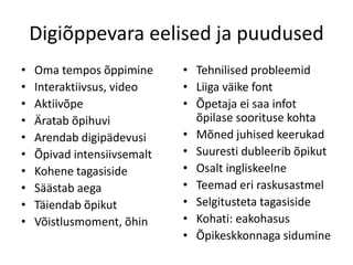 Digiõppevara eelised ja puudused
• Oma tempos õppimine
• Interaktiivsus, video
• Aktiivõpe
• Äratab õpihuvi
• Arendab digipädevusi
• Õpivad intensiivsemalt
• Kohene tagasiside
• Säästab aega
• Täiendab õpikut
• Võistlusmoment, õhin
• Tehnilised probleemid
• Liiga väike font
• Õpetaja ei saa infot
õpilase soorituse kohta
• Mõned juhised keerukad
• Suuresti dubleerib õpikut
• Osalt ingliskeelne
• Teemad eri raskusastmel
• Selgitusteta tagasiside
• Kohati: eakohasus
• Õpikeskkonnaga sidumine
 
