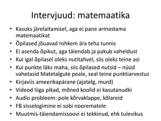 Intervjuud: matemaatika
• Kasuks järelaitamisel, aga ei pane armastama
matemaatikat
• Õpilased jõuavad rohkem ära teha tunnis
• Ei asenda õpikut, aga täiendab ja pakub vaheldust
• Kui igal õpilasel oleks nutitahvel, siis oleks teine asi
• Kui punkte läks maha, siis õpilased nutsid – nüüd
vahetasid Matetalgute peale, seal teine punktiarvestus
• Kirjaviis ameerikapärane (ajatelg, murd)
• Videod liiga pikad, mõned koolid ei kasutanudki
• Audio probleem: pole kõrvaklappe, kõlareid
• FB sisselogimine ei sobi noorematele
• Muutmis-täiendamissoovi ei tekkinud, ehk tulevikus
 