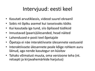 Intervjuud: eesti keel
• Kasutati arvutiklassis, videod suurel ekraanil
• Sobis nii õpiku asemel kui iseseisvaks tööks
• Kui kasutada iga tund, siis õpilased tüdiksid
• Innustavad (paaris)ülesanded, head näited
• Lahendused e-posti teel õpetajale
• Õpetaja ei näe interaktiivsete ülesannete vastuseid
• Interaktiivsete ülesannete peale kõige rohkem auru
läinud, aga nende kasutegur on küsitav
• Tahaks võimalust muuta, oma versioone teha (nt.
retsepti ja kirjavahemärkide harjutus)
 