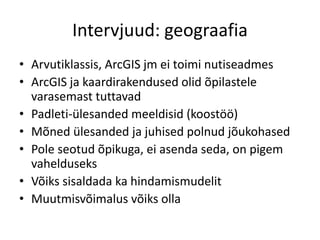 Intervjuud: geograafia
• Arvutiklassis, ArcGIS jm ei toimi nutiseadmes
• ArcGIS ja kaardirakendused olid õpilastele
varasemast tuttavad
• Padleti-ülesanded meeldisid (koostöö)
• Mõned ülesanded ja juhised polnud jõukohased
• Pole seotud õpikuga, ei asenda seda, on pigem
vahelduseks
• Võiks sisaldada ka hindamismudelit
• Muutmisvõimalus võiks olla
 