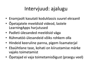 Intervjuud: ajalugu
• Enamjaolt kasutati koduklassis suurel ekraanil
• Õpetajatele meeldisid videod, lastele
LearningApps harjutused
• Padleti-ülesanded meeldisid väga
• Rühmatöö-ülesandeid võiks rohkem olla
• Hindeid keeruline panna, pigem lisamaterjal
• Ebaühtlane tase, kohati on kiirustamise märke
vajaks toimetamist
• Õpetajad ei vaja toimetamisõigust (praegu veel)
 