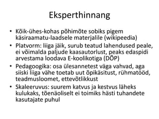 Eksperthinnang
• Kõik-ühes-kohas põhimõte sobiks pigem
käsiraamatu-laadsele materjalile (wikipeedia)
• Platvorm: liiga jäik, surub teatud lahendused peale,
ei võimalda paljude kaasautorlust, peaks edaspidi
arvestama loodava E-koolikotiga (DÕP)
• Pedagoogika: osa ülesannetest väga vahvad, aga
siiski liiga vähe toetab uut õpikäsitust, rühmatööd,
teadmusloomet, ettevõtlikkust
• Skaleeruvus: suurem katvus ja kestvus läheks
kulukaks, tõenäoliselt ei toimiks hästi tuhandete
kasutajate puhul
 