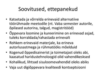 Soovitused, ettepanekud
• Katsetada ja võrrelda erinevaid alternatiive
töörühmade meetodile (nt. Vaba semester autorile,
õpilased autorina, talgud, magistritööd)
• Õppevara loomine ja kureerimine on erinevad asjad,
tuleks korraldada/rahastada erinevalt
• Rohkem erinevaid materjale, ka erineva
autorlusastmega ja rühmatööks mõelduid
• Kogenud õppedisainerist ja toimetajast oleks abi,
kaasatud haridustehnoloogid olid vahendikesksed
• Kohalikud, lihtsad sisuloomevahendid oleks abiks
• Vaja uut digiõppevara kvaliteedi kontseptsiooni
 
