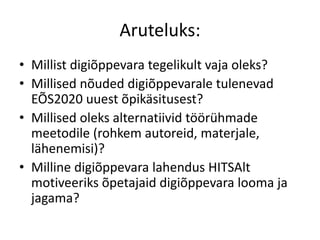 Aruteluks:
• Millist digiõppevara tegelikult vaja oleks?
• Millised nõuded digiõppevarale tulenevad
EÕS2020 uuest õpikäsitusest?
• Millised oleks alternatiivid töörühmade
meetodile (rohkem autoreid, materjale,
lähenemisi)?
• Milline digiõppevara lahendus HITSAlt
motiveeriks õpetajaid digiõppevara looma ja
jagama?
 