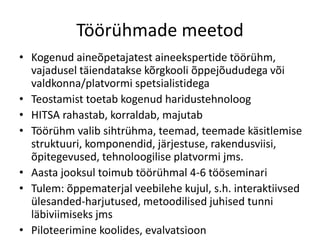Töörühmade meetod
• Kogenud aineõpetajatest aineekspertide töörühm,
vajadusel täiendatakse kõrgkooli õppejõududega või
valdkonna/platvormi spetsialistidega
• Teostamist toetab kogenud haridustehnoloog
• HITSA rahastab, korraldab, majutab
• Töörühm valib sihtrühma, teemad, teemade käsitlemise
struktuuri, komponendid, järjestuse, rakendusviisi,
õpitegevused, tehnoloogilise platvormi jms.
• Aasta jooksul toimub töörühmal 4-6 tööseminari
• Tulem: õppematerjal veebilehe kujul, s.h. interaktiivsed
ülesanded-harjutused, metoodilised juhised tunni
läbiviimiseks jms
• Piloteerimine koolides, evalvatsioon
 