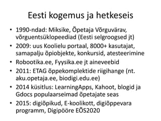 Eesti kogemus ja hetkeseis
• 1990-ndad: Miksike, Õpetaja Võrguvärav,
võrguentsüklopeediad (Eesti selgroogsed jt)
• 2009: uus Koolielu portaal, 8000+ kasutajat,
samapalju õpiobjekte, konkursid, atesteerimine
• Robootika.ee, Fyysika.ee jt aineveebid
• 2011: ETAG õppekomplektide riigihange (nt.
aku.opetaja.ee, biodigi.edu.ee)
• 2014 küsitlus: LearningApps, Kahoot, blogid ja
Gdocs populaarseimad õpetajate seas
• 2015: digiõpikud, E-koolikott, digiõppevara
programm, Digipööre EÕS2020
 