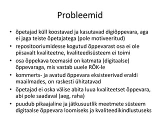 Probleemid
• õpetajad küll koostavad ja kasutavad digiõppevara, aga
ei jaga teiste õpetajatega (pole motiveeritud)
• repositooriumidesse kogutud õppevarast osa ei ole
piisavalt kvaliteetne, kvaliteedisüsteem ei toimi
• osa õppekava teemasid on katmata (digitaalse)
õppevaraga, mis vastab uuele RÕK-le
• kommerts- ja avatud õppevara eksisteerivad eraldi
maailmades, on raskesti ühitatavad
• õpetajad ei oska välise abita luua kvaliteetset õppevara,
abi pole saadaval (aeg, raha)
• puudub pikaajaline ja jätkusuutlik meetmete süsteem
digitaalse õppevara loomiseks ja kvaliteedikindlustuseks
 