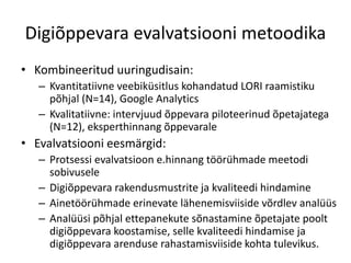 Digiõppevara evalvatsiooni metoodika
• Kombineeritud uuringudisain:
– Kvantitatiivne veebiküsitlus kohandatud LORI raamistiku
põhjal (N=14), Google Analytics
– Kvalitatiivne: intervjuud õppevara piloteerinud õpetajatega
(N=12), eksperthinnang õppevarale
• Evalvatsiooni eesmärgid:
– Protsessi evalvatsioon e.hinnang töörühmade meetodi
sobivusele
– Digiõppevara rakendusmustrite ja kvaliteedi hindamine
– Ainetöörühmade erinevate lähenemisviiside võrdlev analüüs
– Analüüsi põhjal ettepanekute sõnastamine õpetajate poolt
digiõppevara koostamise, selle kvaliteedi hindamise ja
digiõppevara arenduse rahastamisviiside kohta tulevikus.
 