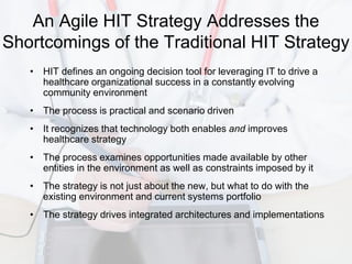 An Agile HIT Strategy Addresses the
Shortcomings of the Traditional HIT Strategy
   • HIT defines an ongoing decision tool for leveraging IT to drive a
     healthcare organizational success in a constantly evolving
     community environment
   • The process is practical and scenario driven
   • It recognizes that technology both enables and improves
     healthcare strategy
   • The process examines opportunities made available by other
     entities in the environment as well as constraints imposed by it
   • The strategy is not just about the new, but what to do with the
     existing environment and current systems portfolio
   • The strategy drives integrated architectures and implementations
 