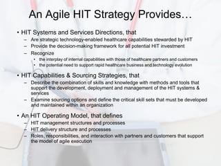 An Agile HIT Strategy Provides…
• HIT Systems and Services Directions, that
  – Are strategic technology-enabled healthcare capabilities stewarded by HIT
  – Provide the decision-making framework for all potential HIT investment
  – Recognize
      • the interplay of internal capabilities with those of healthcare partners and customers
      • the potential need to support rapid healthcare business and technology evolution

• HIT Capabilities & Sourcing Strategies, that
  – Describe the combination of skills and knowledge with methods and tools that
    support the development, deployment and management of the HIT systems &
    services
  – Examine sourcing options and define the critical skill sets that must be developed
    and maintained within an organization

• An HIT Operating Model, that defines
  – HIT management structures and processes
  – HIT delivery structure and processes
  – Roles, responsibilities, and interaction with partners and customers that support
    the model of agile execution
 