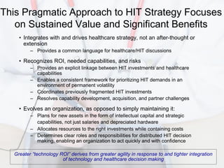 This Pragmatic Approach to HIT Strategy Focuses
   on Sustained Value and Significant Benefits
    • Integrates with and drives healthcare strategy, not an after-thought or
      extension
         – Provides a common language for healthcare/HIT discussions

    • Recognizes ROI, needed capabilities, and risks
         – Provides an explicit linkage between HIT investments and healthcare
           capabilities
         – Enables a consistent framework for prioritizing HIT demands in an
           environment of permanent volatility
         – Coordinates previously fragmented HIT investments
         – Resolves capability development, acquisition, and partner challenges

    • Evolves an organization, as opposed to simply maintaining it:
         – Plans for new assets in the form of intellectual capital and strategic
           capabilities, not just salaries and depreciated hardware
         – Allocates resources to the right investments while containing costs
         – Determines clear roles and responsibilities for distributed HIT decision
           making, enabling an organization to act quickly and with confidence

  Greater “technology ROI” derives from greater agility in response to and tighter integration
                       of technology and healthcare decision making
 