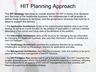HIT Planning Approach
The HIT Strategy describes an overall direction for HIT in terms of its Systems
and Services to the healthcare business, the competencies it will leverage to
deliver those Systems & Services, and the governance structure that must be in
place to support the delivery.
• The Application Architecture builds on the product/system direction that is set in that
strategy to define an overall direction for the portfolio of applications in use and a detailed
description of the current and future state of the elements of the portfolio.

• The Information Architecture looks at the structure for managing the key information
for managing the healthcare business, who uses that information, where it’s created and
how it is managed.
• The Technology Architecture describes the enterprise direction for an enabling
infrastructure as driven by the strategic direction for applications and data.
• The Management Architecture describes the processes, tools and systems to be put in
place for the effective management of the HIT resource.

• The HIT Transition Plan defines how to get to the future state. The HIT Transition Plan
clusters potential project efforts into a series of prioritized programs or initiatives, reflecting
the interdependence all aspects of HIT and HIT management and their priorities with
respect to supporting the business strategy.
                                                                                             19
 