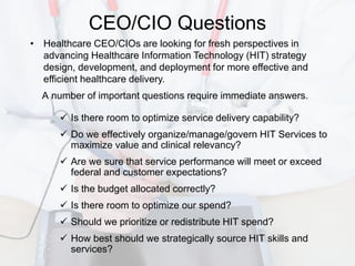 CEO/CIO Questions
• Healthcare CEO/CIOs are looking for fresh perspectives in
  advancing Healthcare Information Technology (HIT) strategy
  design, development, and deployment for more effective and
  efficient healthcare delivery.
  A number of important questions require immediate answers.

       Is there room to optimize service delivery capability?
       Do we effectively organize/manage/govern HIT Services to
        maximize value and clinical relevancy?
       Are we sure that service performance will meet or exceed
        federal and customer expectations?
       Is the budget allocated correctly?
       Is there room to optimize our spend?
       Should we prioritize or redistribute HIT spend?
       How best should we strategically source HIT skills and
        services?
 