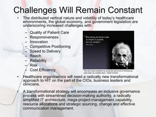 Challenges Will Remain Constant
•   The distributed vertical nature and volatility of today’s healthcare
    environments, the global economy, and government legislation are
    underscoring increased challenges with:
     –   Quality of Patient Care
     –   Responsiveness
     –   Innovation
     –   Competitive Positioning
     –   Speed to Delivery
     –   Reach
     –   Reliability
     –   Risk
     –   Cost Efficiency               “We can't solve problems by using the same kind of thinking we
                                       used when we created them.”-Albert Einstein

•   Healthcare organizations will need a radically new transformational
    approach to HIT on the part of the CIOs, business leaders and
    clinicians.
•   A transformational strategy will encompass an inclusive governance
    process with streamlined decision-making authority, a radically
    simplified IT architecture, mega-project-management capability,
    resource allocations and strategic sourcing, change and effective
    communication management.
 