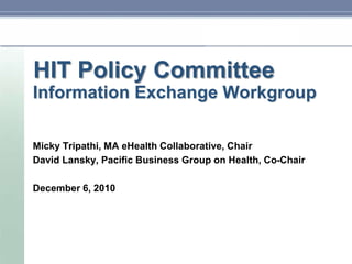 HIT Policy Committee Information Exchange Workgroup MickyTripathi, MA eHealth Collaborative, Chair David Lansky, Pacific Business Group on Health, Co-Chair December 6, 2010 