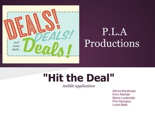 P.L.A
              Productions


"Hit the Deal"
   mobile application
                        Athina Karakosta
                        Eirini Martaki
                        Maria Loufardaki
                        Pari Georgiou
                        Linda Mata
 