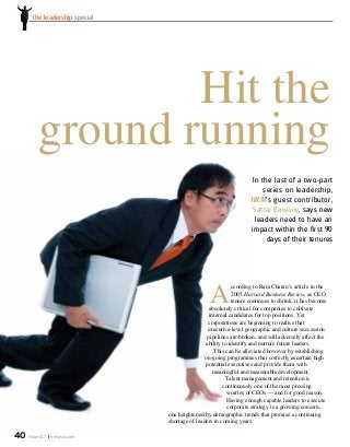 issue 12.7 hrmasia.com40
the leadership special
In the last of a two-part
series on leadership,
HRM’s guest contributor,
Sattar Bawany, says new
leaders need to have an
impact within the first 90
days of their tenures
Hit the
ground running
A
ccording to Ram Charan’s article in the
2005 Harvard Business Review, as CEO
tenure continues to shrink, it has become
absolutely critical for companies to cultivate
internal candidates for top positions. Yet
corporations are beginning to realise that
executive-level geographic and culture succession
pipelines are broken, and will adversely affect the
ability to identify and nurture future leaders.
This can be alleviated however by establishing
on-going programmes that correctly ascertain high
potential executives and provide them with
meaningful and measurable development.
Talent management and retention is
continuously one of the most pressing
worries of CEOs — and for good reason.
Having enough capable leaders to execute
corporate strategy is a growing concern,
one heightened by demographic trends that promise a continuing
shortage of leaders in coming years.
 
