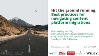 Hit the ground running:
Best practices for
navigating content
platform migrations
Thursday November 4, 2021 2:30-3:10 PM EST
Matthew Ragucci, Wiley
Xiaoyan Song, North Carolina State University
Craig Griffin, Silverchair Information Systems
Tom Beyer, KGL PubFactory
 
