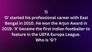 7)
'G' started his professional career with East
Bengal in 2010. He won the Arjun Award in
2019. 'X' became the first Indian footballer to
feature in the UEFA Europa League.
Who is 'G'?
 