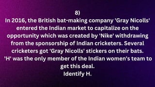 8)
In 2016, the British bat-making company 'Gray Nicolls'
entered the Indian market to capitalize on the
opportunity which was created by 'Nike' withdrawing
from the sponsorship of Indian cricketers. Several
cricketers got 'Gray Nicolls' stickers on their bats.
'H' was the only member of the Indian women's team to
get this deal.
Identify H.
 
