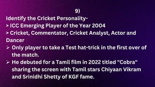 9)
Identify the Cricket Personality-
> ICC Emerging Player of the Year 2004
> Cricket, Commentator, Cricket Analyst, Actor and
Dancer
 Only player to take a Test hat-trick in the first over of
the match.
 He debuted for a Tamil film in 2022 titled "Cobra"
sharing the screen with Tamil stars Chiyaan Vikram
and Srinidhi Shetty of KGF fame.
 