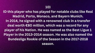 10)
ID this player who has played for notable clubs like Real
Madrid, Porto, Monaco, and Bayern Munich.
In 2014, he signed with a renowned club in a transfer
deal worth €80 million, which was a record for any
player of his Nation. He was named as the Best Ligue 1
Player in the 2013-2014 season. He was also named the
Bundesliga Rookie of the Season in the 2017-2018
season.
 