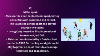 11)
Id the sport.
• This sport is a non contact team sport, having
similarities with basketball and netball.
• This is a mixed gender sport and played
between two teams.
• Hong Kong hosted its first international
tournament, in 2006.
• This sport was invented by a Dutch school
teacher in 1902. So that boys and girls could
play together on equal terms to encourage
teamwork and cooperation.
 