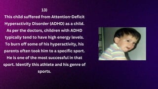 13)
This child suffered from Attention-Deficit
Hyperactivity Disorder (ADHD) as a child.
As per the doctors, children with ADHD
typically tend to have high energy levels.
To burn off some of his hyperactivity, his
parents often took him to a specific sport.
He is one of the most successful in that
sport. Identify this athlete and his genre of
sports.
 
