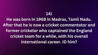 14)
He was born in 1968 in Madras, Tamil Nadu.
After that he is now a cricket commentator and
former cricketer who captained the England
cricket team for a while, with his overall
international career. ID him?
 