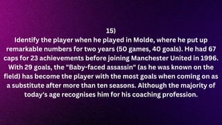 15)
Identify the player when he played in Molde, where he put up
remarkable numbers for two years (50 games, 40 goals). He had 67
caps for 23 achievements before joining Manchester United in 1996.
With 29 goals, the "Baby-faced assassin" (as he was known on the
field) has become the player with the most goals when coming on as
a substitute after more than ten seasons. Although the majority of
today's age recognises him for his coaching profession.
 