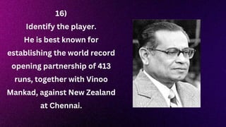 16)
Identify the player.
He is best known for
establishing the world record
opening partnership of 413
runs, together with Vinoo
Mankad, against New Zealand
at Chennai.
 