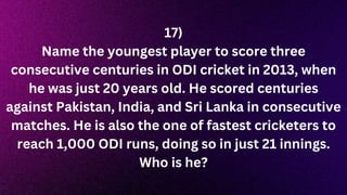 17)
Name the youngest player to score three
consecutive centuries in ODI cricket in 2013, when
he was just 20 years old. He scored centuries
against Pakistan, India, and Sri Lanka in consecutive
matches. He is also the one of fastest cricketers to
reach 1,000 ODI runs, doing so in just 21 innings.
Who is he?
 